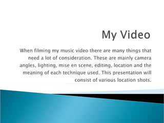 When filming my music video there are many things that need a lot of consideration. These are mainly camera angles, lighting, mise en scene, editing, location and the meaning of each technique used. This presentation will consist of various location shots. 