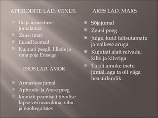 APHRODITE LAD. VENUS  ARES LAD. MARS  Ilu ja armastuse jumalanna Zeusi tütar ilusad loomad Kujutati peegli, lillede ja oma poja Erosega EROS LAD. AMOR Armastuse jumal Aphrodie ja Arese poeg kujutati peamiselt tiivulise lapse või noorukina, vibu ja nooltega käes Sõjajumal Zeusi poeg Julge, kuid taltsutamatu ja väikese aruga Kujutati alati relvade, kilbi ja kiivriga Ta oli ainuke inetu jumal, aga ta oli väga heasüdamlik.  