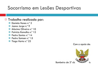 Socorrismo em Lesões Desportivas Trabalho realizado por: Daniela Nunes n.º 3 Joana Jorge n.º 9 Máximo Oliveira n.º 10 Patrícia Ramalho n.º 12 Pedro Santos n.º 14 Pedro Somsen n.º 15 Tiago Horta n.º 23 Com o apoio de: Bombeiro de 2º classe Fábio Góis 