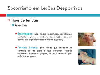 Socorrismo em Lesões Desportivas Tipos de feridas: Abertas: Escoriações:  São lesões superficiais geralmente conhecidas por "arranhões“. Estas lesões sagram pouco, são algo dolorosas e contém sujidade; Feridas Incisas:  São lesões que impedem a continuidade da pele e que envolvem tecidos adjacentes (cortes ou golpes), sendo provocadas por objectos cortantes. 