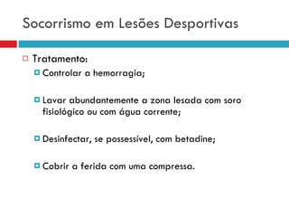 Socorrismo em Lesões Desportivas Tratamento: Controlar a hemorragia; Lavar abundantemente a zona lesada com soro fisiológico ou com água corrente; Desinfectar, se possessível, com betadine; Cobrir a ferida com uma compressa. 