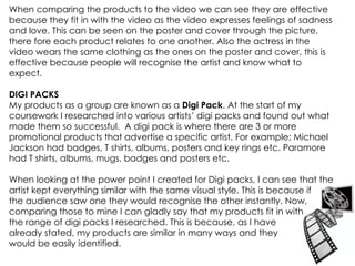 When comparing the products to the video we can see they are effective because they fit in with the video as the video expresses feelings of sadness and love. This can be seen on the poster and cover through the picture, there fore each product relates to one another. Also the actress in the video wears the same clothing as the ones on the poster and cover, this is effective because people will recognise the artist and know what to expect. DIGI PACKS My products as a group are known as a  Digi Pack . At the start of my coursework I researched into various artists’ digi packs and found out what made them so successful.  A digi pack is where there are 3 or more promotional products that advertise a specific artist. For example; Michael Jackson had badges, T shirts, albums, posters and key rings etc. Paramore had T shirts, albums, mugs, badges and posters etc. When looking at the power point I created for Digi packs, I can see that the artist kept everything similar with the same visual style. This is because if  the audience saw one they would recognise the other instantly. Now, comparing those to mine I can gladly say that my products fit in with  the range of digi packs I researched. This is because, as I have already stated, my products are similar in many ways and they  would be easily identified. 