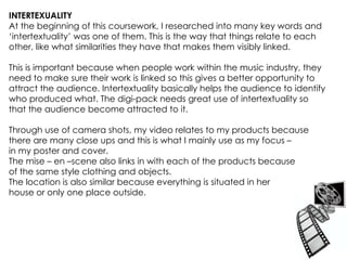 INTERTEXUALITY  At the beginning of this coursework, I researched into many key words and ‘intertextuality’ was one of them. This is the way that things relate to each other, like what similarities they have that makes them visibly linked. This is important because when people work within the music industry, they need to make sure their work is linked so this gives a better opportunity to attract the audience. Intertextuality basically helps the audience to identify who produced what. The digi-pack needs great use of intertextuality so that the audience become attracted to it. Through use of camera shots, my video relates to my products because there are many close ups and this is what I mainly use as my focus –  in my poster and cover.  The mise – en –scene also links in with each of the products because of the same style clothing and objects.  The location is also similar because everything is situated in her  house or only one place outside.  