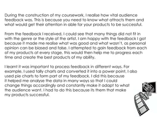 During the construction of my coursework, I realise how vital audience feedback was.   This is because you need to know what attracts them and what would get their attention in able for your products to be successful.  From the feedback I received, I could see that many things did not fit in with the genre or the style of the artist. I am happy with the feedback I got because it made me realise what was good and what wasn’t, as personal opinion can be biased and false. I attempted to gain feedback from each of my products at every stage, this would then help me to progress each time and create the best products of my ability.  I learnt it was important to process feedback in different ways. For  example, I used tally charts and converted it into a power point, I also  used pie charts to form part of my feedback. I did this because  it helped me analyse the data in many ways so that I could change things accordingly and constantly make it adapt to what the audience want. I had to do this because its them that make my products successful.  