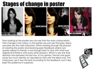 Stages of change in poster From looking at the posters we can see that the main characteristic that changes is the colour. In the posters we can see that grey, black and pink are the main attraction. When working through the process of creating the poster and receiving peer feedback where I just quickly asked my friends, it was thought best to stick with what was original and fitted in with every other product. Which is why the final decision was between the last two. In my opinion, the last one gave away too much identity so I decided to stick with the black one. This is because, yes it was the best according to the feedback, but it also kept the audience in suspense.  