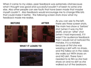 When it came to my video, peer feedback was extremely vital because what I thought was good and successful wouldn’t of been to some one else. Also other people can see faults that have been made that maybe myself couldn’t.  Also feedback would encourage me to change little bits that could make it better.  The following screen shots show what my feedback made me realise.  BEFORE AFTER WHAT IT LEADS TO As you can see to the left, there are three screen shots. The main two show a ‘before’ shot (when it was my first draft), and an ‘after’ shot (when I had improved). If it wasn’t for audience feedback then I would not of noticed this mistake. It is a mistake because at first she was wearing a skirt with no shoes, and the follow on in the video she walks out WITH shoes on and NO skirt. There fore I needed to re film so she had shoes on and no skirt as she walked out of the bedroom. 