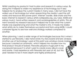 Whilst creating my products I had to plan and research in various ways. By doing this it helped to widen my experience of technology but it also helped me to analyse the current media in many ways. I did not have the widest use of technology but when researching the media I used the soft wares and resources like power point, internet; wordle, slide share and the basic internet to research various artists (wikipedia.org, you tube, IMDB and yahoo music), hand written research and autobiographies of artists. This all went towards my research because it helped me to see what the current media was experiencing and what the market is into. It made me realise what artists do to make themselves successful and from using IMDB, I could compare figures to see how well one strategy worked compared to another. When planning, I used a wider range of technologies because this is when I started to use fireworks. I also hand wrote my story board and lyric analysis. Another use of technology I used at this point was windows movie maker because I created an anamatic, which helped me visualise how my  final product should of looked. Fireworks played a huge part in my coursework because it is what I used to create every album cover  and poster. I had experience with fireworks last year at AS, but this  year needed to be in more depth and highly professional. 