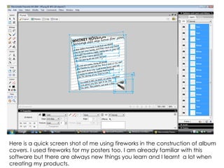 Here is a quick screen shot of me using fireworks in the construction of album covers. I used fireworks for my posters too. I am already familiar with this software but there are always new things you learn and I learnt  a lot when creating my products. 