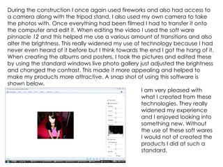 During the construction I once again used fireworks and also had access to a camera along with the tripod stand. I also used my own camera to take the photos with. Once everything had been filmed I had to transfer it onto the computer and edit it. When editing the video I used the soft ware  pinnacle 12  and this helped me use a various amount of transitions and also alter the brightness. This really widened my use of technology because I had never even heard of it before but I think towards the end I got the hang of it. When creating the albums and posters, I took the pictures and edited these by using the standard windows live photo gallery just adjusted the brightness and changed the contrast. This made it more appealing and helped to make my products more attractive. A snap shot of using this software is shown below. I am very pleased with  what I created from these  technologies. They really  widened my experience  and I enjoyed looking into  something new. Without  the use of these soft wares  I would not of created the  products I did at such a  standard. 
