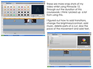 These are more snap shots of my video whilst using Pinnacle 12. Through out the duration of this coursework, I think I picked up  a lot from using this.  I figured out how to add transitions, change the brightness/contrast, add music, delete parts of a cut, slow the pace of the movement and add text. 