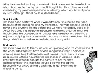 After the completion of my coursework, I took a few minutes to reflect on what I had created. In my own mind I thought that I had done very well considering my previous experience in videoing, which was basically non existent, although I think I could of done better. Good points The main good parts was when it was extremely fun creating the video because of the laughs me and my friend had. That was because we had never done anything like this before and we were not exactly good at it. Also, I liked creating the poster because I love doing creative things like that, it keeps me occupied and I always feels the need to create more. I enjoyed analysing the current media because it made me realise a lot of things I didn’t know before, especially about many artists. Bad points The main downside to this coursework was planning and the construction of the video. I don’t always have a wide imagination when it comes to creating something that has to be really good where I have to show  people. Also with me never having experience in videoing I didn’t  know how to properly operate the camera to get the shots  completely right. The final thing I found bad was the editing  because it was a new software and I had to get everything on time and perfect.  
