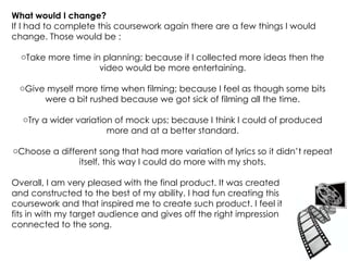 What would I change? If I had to complete this coursework again there are a few things I would change. Those would be : Take more time in planning; because if I collected more ideas then the video would be more entertaining. Give myself more time when filming; because I feel as though some bits were a bit rushed because we got sick of filming all the time. Try a wider variation of mock ups; because I think I could of produced more and at a better standard. Choose a different song that had more variation of lyrics so it didn’t repeat itself, this way I could do more with my shots. Overall, I am very pleased with the final product. It was created  and constructed to the best of my ability. I had fun creating this  coursework and that inspired me to create such product. I feel it  fits in with my target audience and gives off the right impression  connected to the song.  