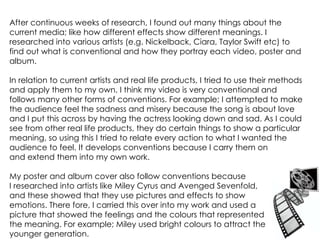 After continuous weeks of research, I found out many things about the current media; like how different effects show different meanings. I researched into various artists (e.g. Nickelback, Ciara, Taylor Swift etc) to find out what is conventional and how they portray each video, poster and album.  In relation to current artists and real life products, I tried to use their methods and apply them to my own. I think my video is very conventional and follows many other forms of conventions. For example; I attempted to make the audience feel the sadness and misery because the song is about love and I put this across by having the actress looking down and sad. As I could see from other real life products, they do certain things to show a particular meaning, so using this I tried to relate every action to what I wanted the audience to feel. It develops conventions because I carry them on  and extend them into my own work.  My poster and album cover also follow conventions because  I researched into artists like Miley Cyrus and Avenged Sevenfold, and these showed that they use pictures and effects to show emotions. There fore, I carried this over into my work and used a  picture that showed the feelings and the colours that represented the meaning. For example; Miley used bright colours to attract the younger generation.  
