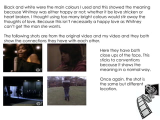 Black and white were the main colours I used and this showed the meaning because Whitney was either happy or not; whether it be love stricken or heart broken. I thought using too many bright colours would stir away the thoughts of love. Because this isn’t necessarily a happy love as Whitney can’t get the man she wants.  The following shots are from the original video and my video and they both show the connections they have with each other. Here they have both  close ups of the face. This  sticks to conventions  because it shows the  meaning in a normal way. Once again, the shot is  the same but different  location. 