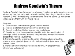 Andrew Goodwin’s Theory Andrew Goodwin is a famous man who analysed music videos and came up with many theories. He is well known for writing ‘Dancing in the distraction  Factory’ (1992). The following statements are what he came up with and I will compare them with my music video. They are: Music videos demonstrate genre characteristics There is a relationship between lyrics and visuals There is a relationship between music and visuals The demands of the record label will include the need for lots of  close ups of the artist and the artist may develop motifs which recur across their work (a visual style) 5. There is frequently reference to notion of looking (screens within screens, telescopes etc) and particularly voyeuristic treatment of the female body. 6. There is often intertextual reference (to films, TV programmes,  other music videos etc) 