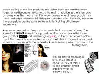 When looking at my final products and video, I can see that they work together well because the actress is the main attraction as she is featured on every one. This means that if one person sees one of the products they would instantly know what it is if they saw another one.  Especially because the expressions are the same so the artist isn’t giving off different impressions. As you can see below, the products are similar in some sort of way. The same font ( impact ) is used through out and the colours are in the same group (black,  white  and small usage of  pink ), so there is no vibrant colours used. This makes them effective because it will stick in the audiences mind. In each of the products the actress looks a similar way which represents the  feelings held within the album.  Everything the products contain;  necklace, heart behind the title, all show a meaning of  love. This is effective  because they all relate  to one another  and it  explains what the  album is about. 