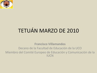 TETUÁN MARZO DE 2010 Francisco Villamandos Decano de la Facultad de Educación de la UCO Miembro del Comité Europeo de Educación y Comunicación de la IUCN 