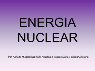 ENERGIA
        NUCLEAR
Por: Armatta Micaela; Espinoza Agustina, Ficoseco María y Gaspar Agustina
 