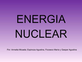ENERGIA NUCLEAR Por: Armatta Micaela; Espinoza Agustina, Ficoseco María y Gaspar Agustina 