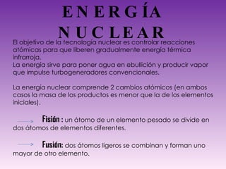 ENERGÍA NUCLEAR El objetivo de la tecnología nuclear es controlar reacciones atómicas para que liberen gradualmente energía térmica infrarroja. La energía sirve para poner agua en ebullición y producir vapor que impulse turbogeneradores convencionales. La energía nuclear comprende 2 cambios atómicos (en ambos casos la masa de los productos es menor que la de los elementos iniciales). Fisión :   un átomo de un elemento pesado se divide en dos átomos de elementos diferentes. Fusión:  dos átomos ligeros se combinan y forman uno mayor de otro elemento. 