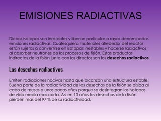 EMISIONES RADIACTIVAS Dichos isotopos son inestables y liberan partículas o rayos denominados emisiones radiactivas. Cualesquiera materiales alrededor del reactor están sujetos a convertirse en isotopos inestables y hacerse radiactivos al absorber neutrones de los procesos de fisión. Estos productos indirectos de la fisión junto con los directos son los  desechos radiactivos. Los desechos radiactivos  Emiten radiaciones nocivas hasta que alcanzan una estructura estable. Buena parte de la radiactividad de los desechos de la fisión se disipa al cabo de meses o unos pocos años porque se desintegran los isotopos de vida media mas corta. Así en 10 años los desechos de la fisión pierden mas del 97 % de su radiactividad. 