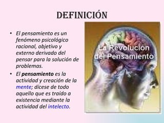 Definición El pensamiento es un fenómeno psicológico racional, objetivo y externo derivado del pensar para la solución de problemas. El  pensamiento  es la actividad y creación de la  mente ; dícese de todo aquello que es traído a existencia mediante la actividad del  intelecto . 