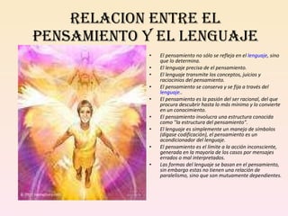 RELACION ENTRE EL PENSAMIENTO Y EL LENGUAJE El pensamiento no sólo se refleja en el  lenguaje , sino que lo determina. El lenguaje precisa de el pensamiento. El lenguaje transmite los conceptos, juicios y raciocinios del pensamiento. El pensamiento se conserva y se fija a través del  lenguaje .. El pensamiento es la pasión del ser racional, del que procura descubrir hasta lo más mínimo y lo convierte en un conocimiento. El pensamiento involucra una estructura conocida como "la estructura del pensamiento". El lenguaje es simplemente un manejo de símbolos (dígase codificación), el pensamiento es un acondicionador del lenguaje. El pensamiento es el límite a la acción inconsciente, generada en la mayoría de los casos por mensajes errados o mal interpretados. Las formas del lenguaje se basan en el pensamiento, sin embargo estas no tienen una relación de paralelismo, sino que son mutuamente dependientes. 