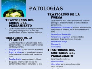 PATOLOGÌAS Trastornos del curso del pensamiento  Los trastornos del curso del pensamiento incluyen patologías de la fluidez del pensamiento, es decir de cada individuo. Trastornos de la velocidad   Afectan la cantidad y la velocidad de los pensamientos. Sus principales trastornos son los siguientes: Taquipsiquia   o pensamiento acelerado Fuga de ideas   en la que el pensamiento parece saltar súbitamente de un tema a otro Bradipsiquia   o pensamiento inhibido Bloqueo o interrupción brusca del pensamiento antes de completar la idea Trastornos de la forma  Los trastornos de la forma propiamente  incluyen patologías  direccionalidad y la continuidad del pensamiento. Pensamiento circunstancial , cuando la información compartida es excesiva, no se relacionada con el tema Pensamiento  divagatorio Pensamiento tangencial , la incapacidad de asociación de pensamientos objetivos Pensamiento prolijo Disgregación Incoherencia Trastornos del contenido del pensamiento  Las principales incluyen: Preocupaciones Ideas falsas , por lo general reversible Ideas obsesivas Ideas fóbicas Pensamiento mágico 