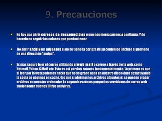 No hay que abrir  correos de desconocidos  o que nos merezcan poca confianza. Y de hacerlo no seguir los enlaces que puedan tener.   No abrir  archivos adjuntos  si no se tiene la certeza de su contenido incluso si proviene de una dirección "amiga". Es más seguro leer el correo utilizando el  web mail  o correo a través de la web, como Hotmail, Yahoo, GMail, etc. Esto es así por dos razones fundamentalmente. La primera es que al leer por la web podemos hacer que no se grabe nada en nuestro disco duro desactivando la copia de páginas en caché. Ojo que si abrimos los archivos adjuntos sí se pueden grabar archivos en nuestro ordenador. La segunda razón es porque los servidores de correo web suelen tener buenos filtros antivirus. 