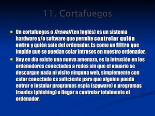 Un cortafuegos o  firewall  (en Inglés) es un sistema hardware y/o software que permite  controlar quién entra  y quién sale del ordenador. Es como un  filtro  que impide que se puedan colar intrusos en nuestro ordenador. Hoy en día existe una nueva amenaza, es la intrusión en los ordenadores conectados a redes sin que el usuario se descargue nada ni visite ninguna web, simplemente con estar conectado es suficiente para que alguien pueda entrar e instalar programas espía (spyware) o programas fraudes (phishing) o llegar a controlar totalmente el ordenador. 