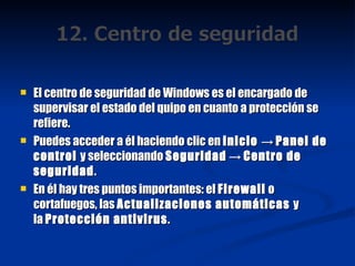 El centro de seguridad de Windows es el encargado de supervisar el estado del quipo en cuanto a protección se refiere. Puedes acceder a él haciendo clic en  Inicio  ->  Panel de control  y seleccionando  Seguridad  ->  Centro de seguridad . En él hay tres puntos importantes: el  Firewall  o cortafuegos, las  Actualizaciones automáticas  y la  Protección antivirus . 