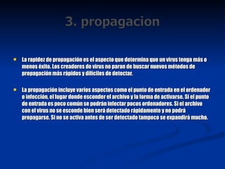 La rapidez de propagación es el aspecto que determina que un virus tenga más o menos éxito. Los creadores de virus no paran de buscar nuevos métodos de propagación más rápidos y difíciles de detectar. La propagación incluye varios aspectos como el punto de entrada en el ordenador o infección, el lugar donde esconder el archivo y la forma de activarse. Si el punto de entrada es poco común se podrán infectar pocos ordenadores. Si el archivo con el virus no se esconde bien será detectado rápidamente y no podrá propagarse. Si no se activa antes de ser detectado tampoco se expandirá mucho. 