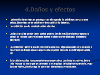 l primer fin de un virus es propagarse y el segundo fin exhibirse, mostrar que existe. Si un virus no se exhibe será más difícil de detectar. La exhibición puede ser destructiva o festiva. La  destructiva  puede tener varios grados, desde inutilizar algún programa o borrar un fichero concreto hasta borrar el disco duro o bloquear el sistema operativo. La exhibición  festiva  puede consistir en mostrar algún mensaje en la pantalla o hacer que un dibujo aparezca moviéndose por la pantalla o emitir algún sonido, etc. En los últimos años han aparecido numerosos virus con fines lucrativos. Sobre todo los que se encargan en convertir a los equipos infectados en parte de  redes boten  o  redes zombis , cuyo fin suele ser el envío masivo de Spam. 