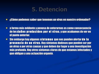 ¿Cómo podemos saber que tenemos un virus en nuestro ordenador? a forma más evidente y penosa de enterarnos es como consecuencia de los  daños producidos por el virus , y que acabamos de ver en el punto anterior. Sin embargo hay algunos  síntomas  que nos pueden alertar  de la presencia de un virus . Hay síntomas dudosos que pueden ser por un virus o por otras causas y que deben dar lugar a una investigación más profunda. Hay otros síntomas claros de que estamos infectados y que obligan a una actuación urgente . 