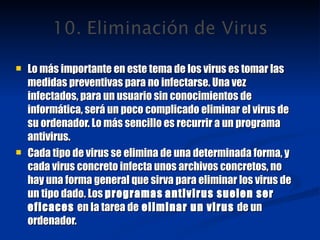 Lo más importante en este tema de los virus es tomar las medidas preventivas para no infectarse. Una vez infectados, para un usuario sin conocimientos de informática, será un poco complicado eliminar el virus de su ordenador. Lo más sencillo es recurrir a un programa antivirus. Cada tipo de virus se elimina de una determinada forma, y cada virus concreto infecta unos archivos concretos, no hay una forma general que sirva para eliminar los virus de un tipo dado. Los  programas   antivirus suelen ser eficaces  en la tarea de  eliminar un virus  de un ordenador. 