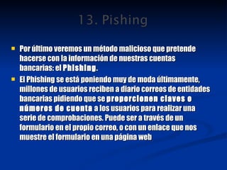 Por último veremos un método malicioso que pretende hacerse con la información de nuestras cuentas bancarias: el  Phishing . El Phishing se está poniendo muy de moda últimamente, millones de usuarios reciben a diario correos de entidades bancarias pidiendo que se  proporcionen claves o números de cuenta  a los usuarios para realizar una serie de comprobaciones. Puede ser a través de un formulario en el propio correo, o con un enlace que nos muestre el formulario en una página web 
