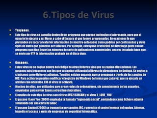 Troyanos . Este tipo de virus se camufla dentro de un programa que parece inofensivo e interesante, para que el usuario lo ejecute y así llevar a cabo el fin para el que fueron programados. En ocasiones lo que pretenden es sacar al exterior información de nuestro ordenador, como podrían ser contraseñas y otros tipos de datos que pudieran ser valiosos. Por ejemplo, el troyano Crack2000 se distribuye junto con un programa que dice llevar los números de serie de aplicaciones comerciales, una vez instalado hace que se envíe por FTP la información grabada en el disco duro. Gusanos . Estos virus no se copian dentro del código de otros ficheros sino que se copian ellos mismos. Los gusanos más frecuentes son los que se copian utilizando la libreta de direcciones de Outlook. Se envían a sí mismos como ficheros adjuntos. También existen gusanos que se propagan a través de los canales de IRC. Para activarse pueden modificar el registro de Windows de forma que cada vez que se ejecute un archivo con extensión .EXE el virus se activará. Muchos de ellos, son utilizados para crear redes de ordenadores, sin conocimiento de los usuarios, empeladas para enviar Spam y otros fines lucrativos. Ejemplos de este tipo de virus son el virus W32/SIRCAM y el virus I_LOVE_YOU El gusano I Love You (2000) empleaba la llamada "ingienería social", enviándose como fichero adjunto simulando ser una carta de amor. El gusano Gaobot (2006) se transmitía por canales IRC, y permitía el control remoto del equipo. Además, impedía el acceso a webs de empresas de seguridad informática. 