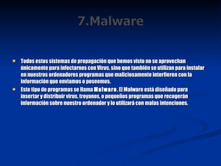 Todos estos sistemas de propagación que hemos visto no se aprovechan únicamente para infectarnos con Virus, sino que también se utilizan para instalar en nuestros ordenadores programas que maliciosamente interfieren con la información que enviamos o poseemos. Este tipo de programas se llama  Malware . El Malware está diseñado para insertar y distribuir virus, troyanos, o pequeños programas que recogerán información sobre nuestro ordenador y lo utilizará con malas intenciones. 
