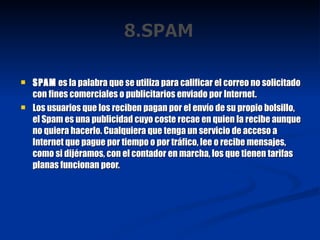 SPAM  es la palabra que se utiliza para calificar el correo no solicitado con fines comerciales o publicitarios enviado por Internet. Los usuarios que los reciben pagan por el envío de su propio bolsillo, el Spam es una publicidad cuyo coste recae en quien la recibe aunque no quiera hacerlo. Cualquiera que tenga un servicio de acceso a Internet que pague por tiempo o por tráfico, lee o recibe mensajes, como si dijéramos, con el contador en marcha, los que tienen tarifas planas funcionan peor. 
