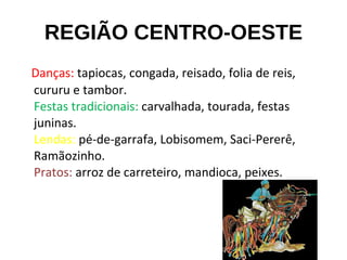 REGIÃO CENTRO-OESTE Danças:  tapiocas, congada, reisado, folia de reis, cururu e tambor. Festas tradicionais:  carvalhada, tourada, festas juninas. Lendas:  pé-de-garrafa, Lobisomem, Saci-Pererê, Ramãozinho. Pratos:  arroz de carreteiro, mandioca, peixes. 