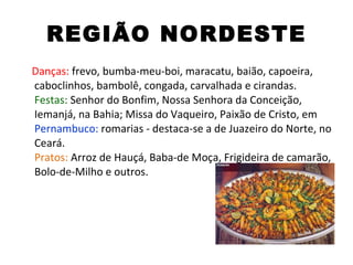 REGIÃO NORDESTE Danças:  frevo, bumba-meu-boi, maracatu, baião, capoeira, caboclinhos, bambolê, congada, carvalhada e cirandas. Festas:  Senhor do Bonfim, Nossa Senhora da Conceição, Iemanjá, na Bahia; Missa do Vaqueiro, Paixão de Cristo, em  Pernambuco:  romarias - destaca-se a de Juazeiro do Norte, no Ceará. Pratos:  Arroz de Hauçá, Baba-de Moça, Frigideira de camarão, Bolo-de-Milho e outros. 