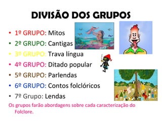 DIVISÃO DOS GRUPOS 1º GRUPO:  Mitos 2º GRUPO:  Cantigas 3º GRUPO:  Trava língua 4º GRUPO:  Ditado popular 5º GRUPO:  Parlendas 6º GRUPO:  Contos folclóricos 7º Grupo:  Lendas Os grupos farão abordagens sobre cada caracterização do Folclore. 
