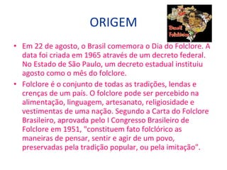 Em 22 de agosto, o Brasil comemora o Dia do Folclore. A data foi criada em 1965 através de um decreto federal. No Estado de São Paulo, um decreto estadual instituiu agosto como o mês do folclore. Folclore é o conjunto de todas as tradições, lendas e crenças de um país. O folclore pode ser percebido na alimentação, linguagem, artesanato, religiosidade e vestimentas de uma nação. Segundo a Carta do Folclore Brasileiro, aprovada pelo I Congresso Brasileiro de Folclore em 1951, "constituem fato folclórico as maneiras de pensar, sentir e agir de um povo, preservadas pela tradição popular, ou pela imitação".  ORIGEM 