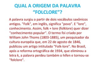 QUAL A ORIGEM DA PALAVRA “FOLCLORE”? A palavra surgiu a partir de dois vocábulos saxônicos antigos. "Folk", em inglês, significa "povo". E "lore", conhecimento. Assim, folk + lore (folklore) quer dizer ''conhecimento popular''. O termo foi criado por William John Thoms (1803-1885), um pesquisador da cultura européia que, em 22 de agosto de 1846, publicou um artigo intitulado "Folk-lore". No Brasil, após a reforma ortográfica de 1934, que eliminou a letra k, a palavra perdeu também o hífen e tornou-se "folclore". 