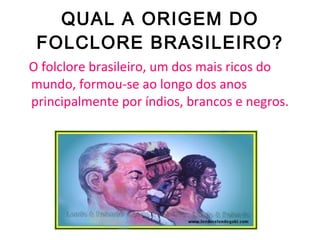 QUAL A ORIGEM DO FOLCLORE BRASILEIRO? O folclore brasileiro, um dos mais ricos do mundo, formou-se ao longo dos anos principalmente por índios, brancos e negros. 