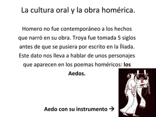 La cultura oral y la obra homérica. Homero no fue contemporáneo a los hechos que narró en su obra. Troya fue tomada 5 siglos antes de que se pusiera por escrito en la Íliada. Este dato nos lleva a hablar de unos personajes que aparecen en los poemas homéricos:  los Aedos. Aedo con su instrumento   