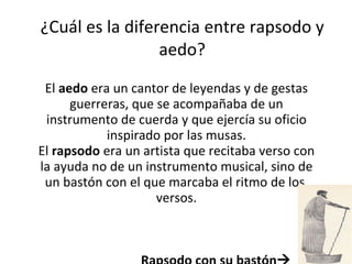 ¿Cuál es la diferencia entre rapsodo y aedo? El  aedo  era un cantor de leyendas y de gestas guerreras, que se acompañaba de un instrumento de cuerda y que ejercía su oficio inspirado por las musas. El  rapsodo  era un artista que recitaba verso con la ayuda no de un instrumento musical, sino de un bastón con el que marcaba el ritmo de los  versos. Rapsodo con su bastón  