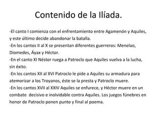 Contenido de la Ilíada. -El canto I comienza con el enfrentamiento entre Agamenón y Aquiles, y este último decide abandonar la batalla. -En los cantos II al X se presentan diferentes guerreros: Menelao, Diomedes, Áyax y Héctor. -En el canto XI Néstor ruega a Patroclo que Aquiles vuelva a la lucha, sin éxito. -En los cantos XII al XVI Patroclo le pide a Aquiles su armadura para atemorizar a los Troyanos, éste se la presta y Patroclo muere. -En los cantos XVII al XXIV Aquiles se enfurece, y Héctor muere en un combate  decisivo e inolvidable contra Aquiles. Los juegos fúnebres en honor de Patroclo ponen punto y final al poema. 