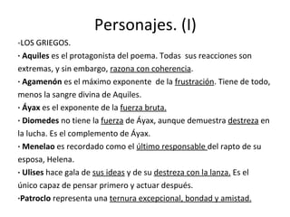 Personajes. (I) -LOS GRIEGOS. · Aquiles  es el protagonista del poema. Todas  sus reacciones son extremas, y sin embargo,  razona con coherencia . · Agamenón  es el máximo exponente  de la  frustración . Tiene de todo, menos la sangre divina de Aquiles. · Áyax  es   el exponente de la  fuerza bruta. · Diomedes  no tiene la  fuerza  de Áyax, aunque demuestra  destreza  en la lucha. Es el complemento de Áyax. · Menelao  es recordado como el  último responsable  del rapto de su esposa, Helena. · Ulises  hace gala de  sus ideas  y de su  destreza con la lanza.  Es el  único capaz de pensar primero y actuar después. ·Patroclo  representa una  ternura excepcional, bondad y amistad. 