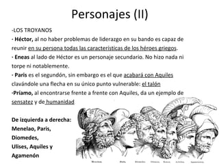 Personajes (II) -LOS TROYANOS · Héctor,  al no haber problemas de liderazgo en su bando es capaz de reunir  en su persona todas las características de los héroes griegos . · Eneas  al lado de Héctor es un personaje secundario. No hizo nada ni torpe ni notablemente. · Paris  es el segundón, sin embargo es el que  acabará con Aquiles clavándole una flecha en su único punto vulnerable:  el talón ·Príamo,  al encontrarse frente a frente con Aquiles, da un ejemplo de sensatez  y de  humanidad . De izquierda a derecha: Menelao, Paris, Diomedes, Ulises, Aquiles y Agamenón 